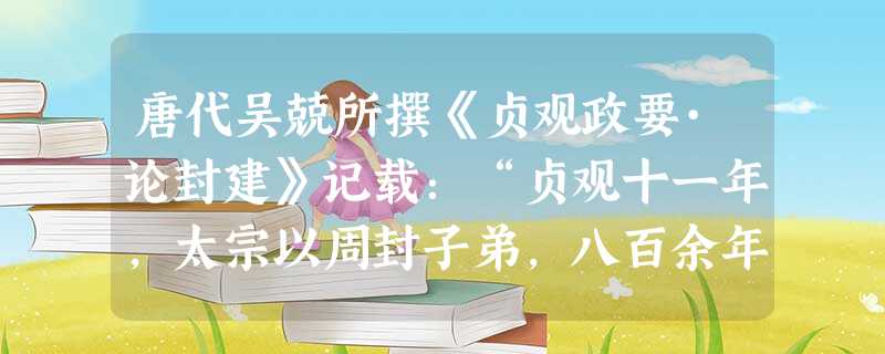唐代吴兢所撰《贞观政要·论封建》记载:“贞观十一年,太宗以周封子弟,八百余年,秦罢诸侯,二世而灭……封建亲贤,当是子孙长久之道”,对这则史料评述正确 唐代吴兢所撰《贞观政要·论封建》记载:“贞观十一年,太宗以周封子弟,八百余年,秦罢诸侯,二世而灭……封建亲贤,当是子孙长久之道”,对这则史料评述正确
