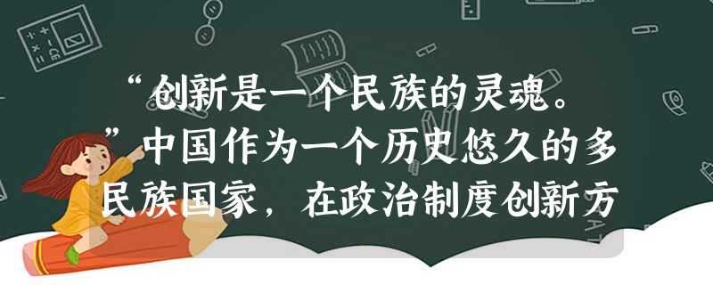 “创新是一个民族的灵魂。”中国作为一个历史悠久的多民族国家,在政治制度创新方面多有建树,而且其体系之完备,经验之丰富,影响之深远都是世界上其他民族不 “创新是一个民族的灵魂。”中国作为一个历史悠久的多民族国家,在政治制度创新方面多有建树,而且其体系之完备,经验之丰富,影响之深远都是世界上其他民族不