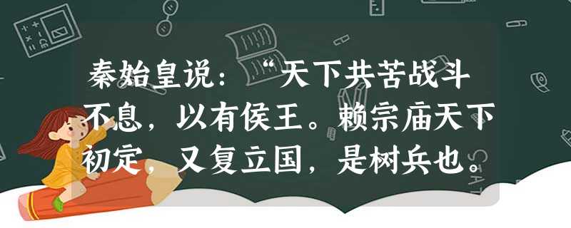 秦始皇说:“天下共苦战斗不息,以有侯王。赖宗庙天下初定,又复立国,是树兵也。而求其宁息,岂不难哉!”秦始皇为消除这一担心,而采取的举措是 秦始皇说:“天下共苦战斗不息,以有侯王。赖宗庙天下初定,又复立国,是树兵也。而求其宁息,岂不难哉!”秦始皇为消除这一担心,而采取的举措是