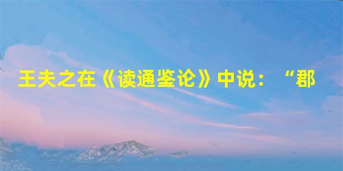王夫之在《读通鉴论》中说:“郡县制建立了近两千年,不能改变。古往今来上上下下的人都安于这种制度,这是势所必然,若不是由于合理,哪能够如此呢?”下列对 王夫之在《读通鉴论》中说:“郡县制建立了近两千年,不能改变。古往今来上上下下的人都安于这种制度,这是势所必然,若不是由于合理,哪能够如此呢?”下列对