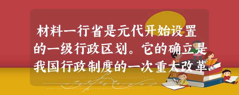 材料一行省是元代开始设置的一级行政区划。它的确立是我国行政制度的一次重大改革……元朝的行省实际上是封建中央集权分寄于地方,故 材料一行省是元代开始设置的一级行政区划。它的确立是我国行政制度的一次重大改革……元朝的行省实际上是封建中央集权分寄于地方,故