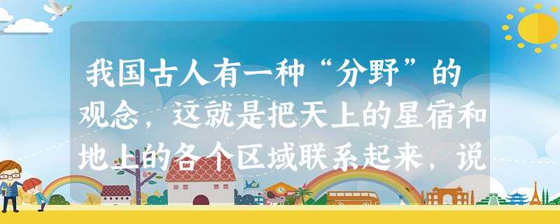 我国古人有一种“分野”的观念,这就是把天上的星宿和地上的各个区域联系起来,说某地是某某星宿的分野,星宿的分野,一般按列国来分配;后来又按各 我国古人有一种“分野”的观念,这就是把天上的星宿和地上的各个区域联系起来,说某地是某某星宿的分野,星宿的分野,一般按列国来分配;后来又按各