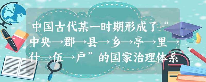 中国古代某一时期形成了“中央→郡→县→乡→亭→里→什→伍→户”的国家治理体系。这一体系有利于①稳定中央政府的赋税来源②保障政令畅通和征发兵役③削弱郡县长官的行政 中国古代某一时期形成了“中央→郡→县→乡→亭→里→什→伍→户”的国家治理体系。这一体系有利于①稳定中央政府的赋税来源②保障政令畅通和征发兵役③削弱郡县长官的行政