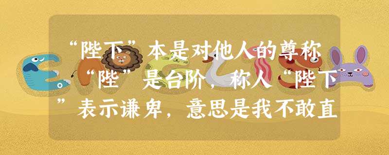 “陛下”本是对他人的尊称。“陛”是台阶,称人“陛下”表示谦卑,意思是我不敢直接靠近你,只能站在台阶下和你说话。但秦以后,“陛下”一词只能专称皇帝。这体现了皇帝制 “陛下”本是对他人的尊称。“陛”是台阶,称人“陛下”表示谦卑,意思是我不敢直接靠近你,只能站在台阶下和你说话。但秦以后,“陛下”一词只能专称皇帝。这体现了皇帝制