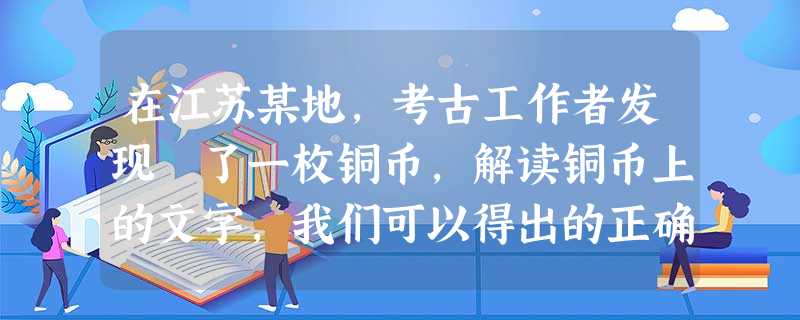 在江苏某地,考古工作者发现 了一枚铜币,解读铜币上的文字,我们可以得出的正确信息有①货币的形状沿袭了传统货币形状②铸币的政权曾经统一了全国 在江苏某地,考古工作者发现 了一枚铜币,解读铜币上的文字,我们可以得出的正确信息有①货币的形状沿袭了传统货币形状②铸币的政权曾经统一了全国