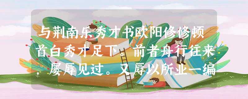 与荆南乐秀才书欧阳修修顿首白秀才足下。前者舟行往来,屡辱见过。又辱以所业一编,先之启事,及门而贽。田秀才西来,辱书;其后予家奴自府还县,比又辱书。仆有罪之 与荆南乐秀才书欧阳修修顿首白秀才足下。前者舟行往来,屡辱见过。又辱以所业一编,先之启事,及门而贽。田秀才西来,辱书;其后予家奴自府还县,比又辱书。仆有罪之