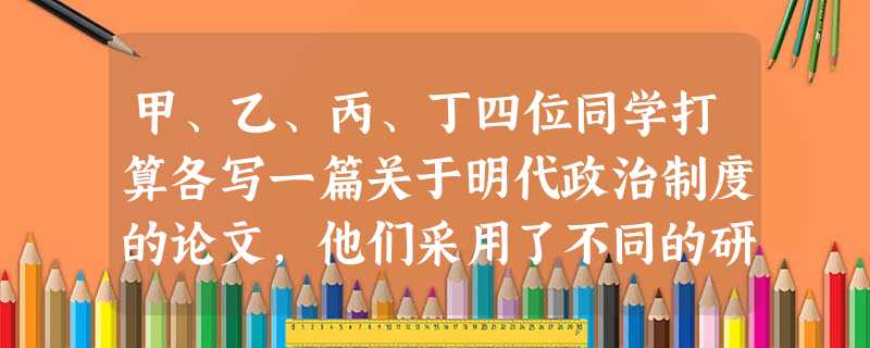 甲、乙、丙、丁四位同学打算各写一篇关于明代政治制度的论文,他们采用了不同的研究方法,其中步骤比较合理,论证比较严谨的是A.甲B.乙C.丙D.丁 甲、乙、丙、丁四位同学打算各写一篇关于明代政治制度的论文,他们采用了不同的研究方法,其中步骤比较合理,论证比较严谨的是A.甲B.乙C.丙D.丁