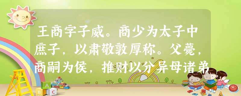 王商字子威。商少为太子中庶子,以肃敬敦厚称。父薨,商嗣为侯,推财以分异母诸弟,身无所受,居丧哀戚。于是大臣荐商行可以励群 王商字子威。商少为太子中庶子,以肃敬敦厚称。父薨,商嗣为侯,推财以分异母诸弟,身无所受,居丧哀戚。于是大臣荐商行可以励群