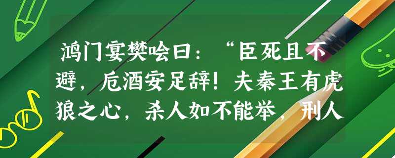 鸿门宴樊哙曰:“臣死且不避,卮酒安足辞!夫秦王有虎狼之心,杀人如不能举,刑人如恐不胜,天下皆叛之。怀王与诸将约曰:‘先破秦入 鸿门宴樊哙曰:“臣死且不避,卮酒安足辞!夫秦王有虎狼之心,杀人如不能举,刑人如恐不胜,天下皆叛之。怀王与诸将约曰:‘先破秦入