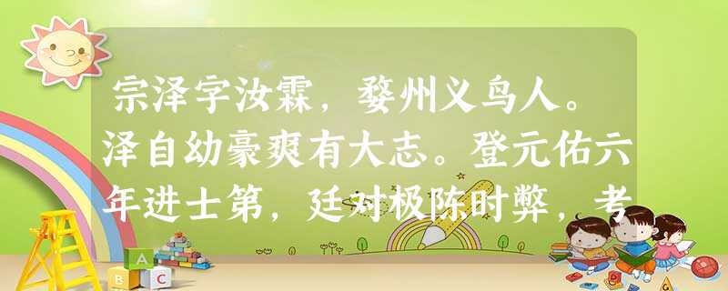 宗泽字汝霖,婺州义鸟人。泽自幼豪爽有大志。登元佑六年进士第,廷对极陈时弊,考宦恶直,置末甲。调大名馆陶尉。吕惠卿师鄜延,檄泽与邑令视 宗泽字汝霖,婺州义鸟人。泽自幼豪爽有大志。登元佑六年进士第,廷对极陈时弊,考宦恶直,置末甲。调大名馆陶尉。吕惠卿师鄜延,檄泽与邑令视