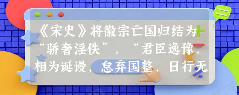 《宋史》将徽宗亡国归结为“骄奢淫佚”,“君臣逸豫,相为诞谩,怠弃国整,日行无稽”,所谓”字国故人君玩物而丧志,纵欲而败度,鲜不亡国,徽宗甚焉.”但平心 《宋史》将徽宗亡国归结为“骄奢淫佚”,“君臣逸豫,相为诞谩,怠弃国整,日行无稽”,所谓”字国故人君玩物而丧志,纵欲而败度,鲜不亡国,徽宗甚焉.”但平心