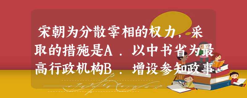 宋朝为分散宰相的权力,采取的措施是A.以中书省为最高行政机构B.增设参知政事作为副宰相C.设枢密院作为最高军政机关D.任用出身低微的人参与军国大事 宋朝为分散宰相的权力,采取的措施是A.以中书省为最高行政机构B.增设参知政事作为副宰相C.设枢密院作为最高军政机关D.任用出身低微的人参与军国大事