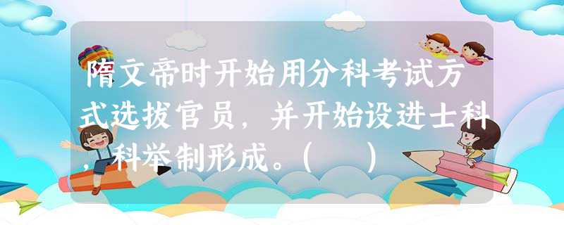 隋文帝时开始用分科考试方式选拔官员,并开始设进士科,科举制形成。( ) 隋文帝时开始用分科考试方式选拔官员,并开始设进士科,科举制形成。( )