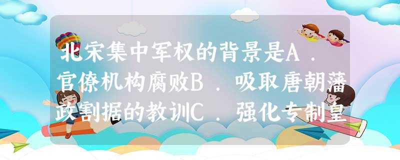 北宋集中军权的背景是A.官僚机构腐败B.吸取唐朝藩政割据的教训C.强化专制皇权D.军权、行政权、财政权三权分立 北宋集中军权的背景是A.官僚机构腐败B.吸取唐朝藩政割据的教训C.强化专制皇权D.军权、行政权、财政权三权分立