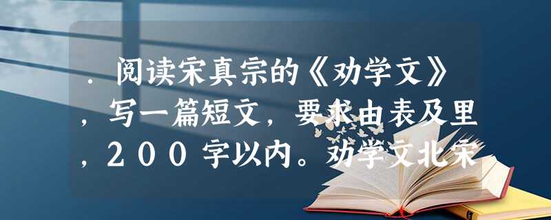 .阅读宋真宗的《劝学文》,写一篇短文,要求由表及里,200字以内。劝学文北宋 · 宋真宗富家不用买良田,书中自有千锺粟。安居不用架高楼,书中自有黄金屋。娶妻莫恨 .阅读宋真宗的《劝学文》,写一篇短文,要求由表及里,200字以内。劝学文北宋 · 宋真宗富家不用买良田,书中自有千锺粟。安居不用架高楼,书中自有黄金屋。娶妻莫恨