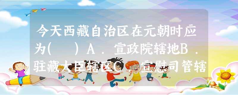 今天西藏自治区在元朝时应为( )A.宣政院辖地B.驻藏大臣辖区C.宣慰司管辖D.窝阔台汗国属地 今天西藏自治区在元朝时应为( )A.宣政院辖地B.驻藏大臣辖区C.宣慰司管辖D.窝阔台汗国属地
