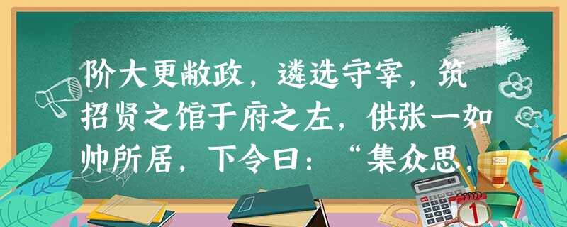 阶大更敝政,遴选守宰,筑招贤之馆于府之左,供张一如帅所居,下令曰:“集众思,广众益,诸葛孔明所以用蜀也。欲有谋以告我者,近则径诣公府,远则自言于郡,所在以礼遣之 阶大更敝政,遴选守宰,筑招贤之馆于府之左,供张一如帅所居,下令曰:“集众思,广众益,诸葛孔明所以用蜀也。欲有谋以告我者,近则径诣公府,远则自言于郡,所在以礼遣之