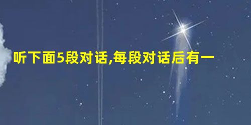 听下面5段对话,每段对话后有一个小题,从题中所给的A、B、C、三个选项中选出最佳选项,并标在试卷的相应位置。听完每段对话后,你都有10秒钟的时间来回 听下面5段对话,每段对话后有一个小题,从题中所给的A、B、C、三个选项中选出最佳选项,并标在试卷的相应位置。听完每段对话后,你都有10秒钟的时间来回
