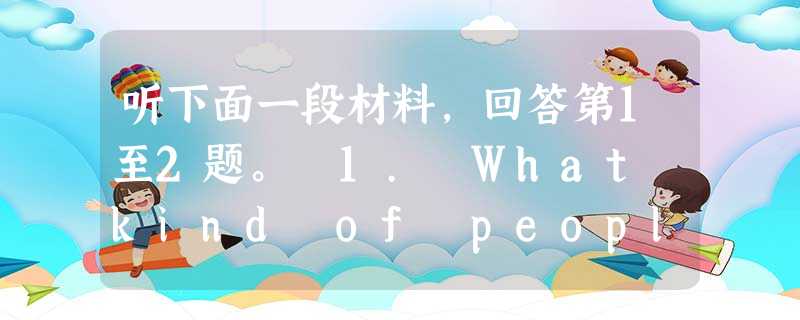 听下面一段材料,回答第1至2题。 1. What kind of people don't the speakers need? 听下面一段材料,回答第1至2题。 1. What kind of people don't the speakers need?