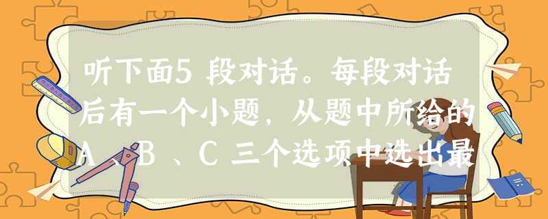 听下面5段对话。每段对话后有一个小题,从题中所给的A、B、C三个选项中选出最佳选项,并标在试卷的相应位置。听完每段对话后,你都有10秒钟的时间来回答 听下面5段对话。每段对话后有一个小题,从题中所给的A、B、C三个选项中选出最佳选项,并标在试卷的相应位置。听完每段对话后,你都有10秒钟的时间来回答