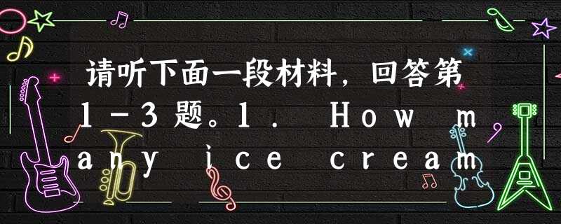 请听下面一段材料,回答第1-3题。1. How many ice creams has the woman already had today? 请听下面一段材料,回答第1-3题。1. How many ice creams has the woman already had today?