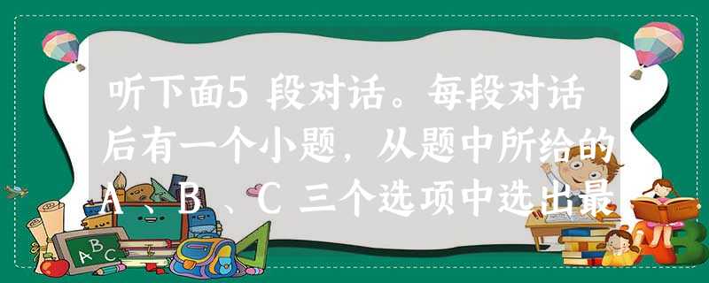 听下面5段对话。每段对话后有一个小题,从题中所给的A、B、C三个选项中选出最佳选项,并标在试卷的相应位置。听完每段对话后,你都有10秒钟的时间来回答 听下面5段对话。每段对话后有一个小题,从题中所给的A、B、C三个选项中选出最佳选项,并标在试卷的相应位置。听完每段对话后,你都有10秒钟的时间来回答