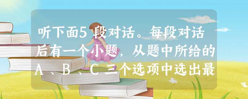 听下面5段对话。每段对话后有一个小题,从题中所给的A、B、C三个选项中选出最佳选项,并标在试卷的相应位置。听完每段对话后,你都有10秒钟的时间来回答 听下面5段对话。每段对话后有一个小题,从题中所给的A、B、C三个选项中选出最佳选项,并标在试卷的相应位置。听完每段对话后,你都有10秒钟的时间来回答
