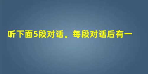 听下面5段对话。每段对话后有一个小题,从题中所给的A, B, C, 三个选项中选出最佳选项,并标在试卷相应的位置。听完每段对话后,你都有10秒的时间 听下面5段对话。每段对话后有一个小题,从题中所给的A, B, C, 三个选项中选出最佳选项,并标在试卷相应的位置。听完每段对话后,你都有10秒的时间