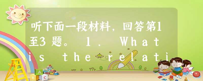 听下面一段材料,回答第1至3题。 1. What is the relationship between the speakers? 听下面一段材料,回答第1至3题。 1. What is the relationship between the speakers?
