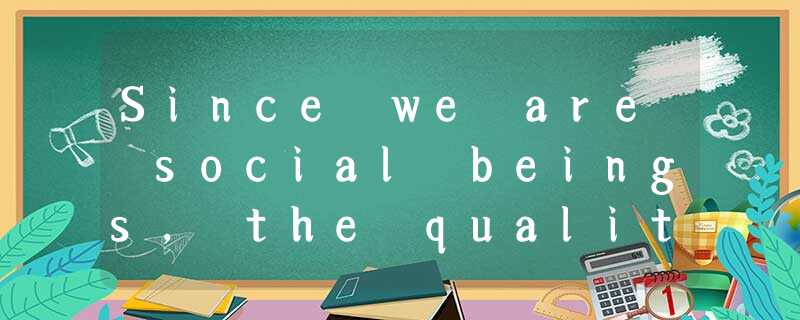 Since we are social beings, the quality of our lives depends in large measure on Since we are social beings, the quality of our lives depends in large measure on