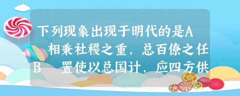 下列现象出现于明代的是A 相秉社稷之重,总百僚之任B 置使以总国计,应四方供赋之入,朝廷不预,一归三司C 内阁职参机务,今止票拟,而裁决归近司D 威命所寄,不于 下列现象出现于明代的是A 相秉社稷之重,总百僚之任B 置使以总国计,应四方供赋之入,朝廷不预,一归三司C 内阁职参机务,今止票拟,而裁决归近司D 威命所寄,不于