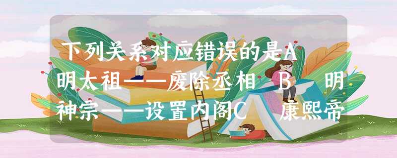 下列关系对应错误的是A 明太祖——废除丞相 B 明神宗——设置内阁C 康熙帝——设南书房 D 雍正帝——设置军机处 下列关系对应错误的是A 明太祖——废除丞相 B 明神宗——设置内阁C 康熙帝——设南书房 D 雍正帝——设置军机处