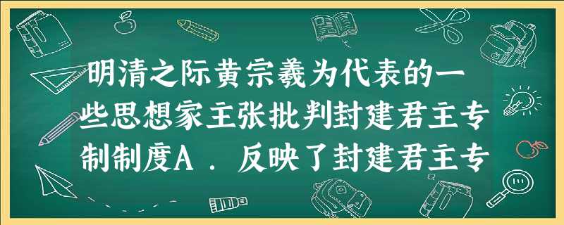 明清之际黄宗羲为代表的一些思想家主张批判封建君主专制制度A.反映了封建君主专制统治的衰弱B.代表了当时新兴资产阶级的要求 C.表明了西方民主启蒙思想滋长D. 明清之际黄宗羲为代表的一些思想家主张批判封建君主专制制度A.反映了封建君主专制统治的衰弱B.代表了当时新兴资产阶级的要求 C.表明了西方民主启蒙思想滋长D.