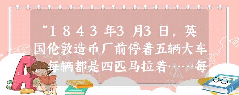“1843年3月3日,英国伦敦造币厂前停着五辆大车,每辆都是四匹马拉着……每辆车都载着笨重的木箱。里面装满了各式各样的古怪的钱币,……总额是450万 “1843年3月3日,英国伦敦造币厂前停着五辆大车,每辆都是四匹马拉着……每辆车都载着笨重的木箱。里面装满了各式各样的古怪的钱币,……总额是450万
