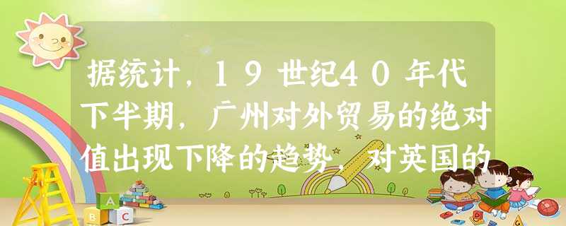 据统计,19世纪40年代下半期,广州对外贸易的绝对值出现下降的趋势,对英国的贸易总额由3100万元下降到1600万元,来广州的美国商船由93艘下降到 据统计,19世纪40年代下半期,广州对外贸易的绝对值出现下降的趋势,对英国的贸易总额由3100万元下降到1600万元,来广州的美国商船由93艘下降到