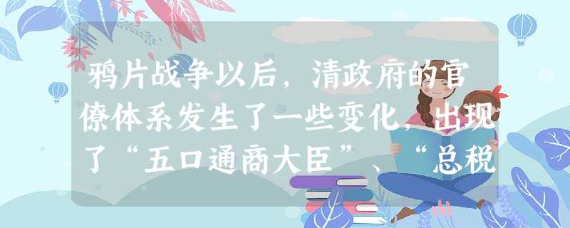鸦片战争以后,清政府的官僚体系发生了一些变化,出现了“五口通商大臣”、“总税务司”、“总理衙门”等官职或机构。这些变化A.说明原有的官僚体系必须否定B.反映了近 鸦片战争以后,清政府的官僚体系发生了一些变化,出现了“五口通商大臣”、“总税务司”、“总理衙门”等官职或机构。这些变化A.说明原有的官僚体系必须否定B.反映了近