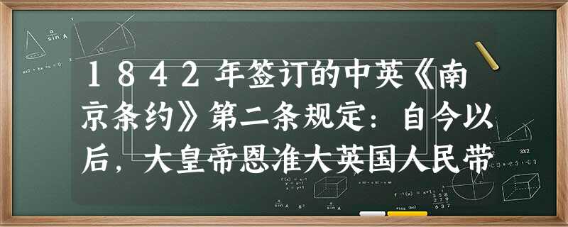 1842年签订的中英《南京条约》第二条规定:自今以后,大皇帝恩准大英国人民带同所属家眷,寄居大清沿海之广州、福州、厦门、宁波、上海五处港口,贸易通商无碍。对此理 1842年签订的中英《南京条约》第二条规定:自今以后,大皇帝恩准大英国人民带同所属家眷,寄居大清沿海之广州、福州、厦门、宁波、上海五处港口,贸易通商无碍。对此理