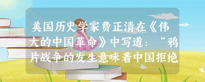 美国历史学家费正清在《伟大的中国革命》中写道:“鸦片战争的发生意味着中国拒绝在外交平等和对等贸易的基础上参加国际大家庭,结果导致英国使用武力。”这一观点A.用全 美国历史学家费正清在《伟大的中国革命》中写道:“鸦片战争的发生意味着中国拒绝在外交平等和对等贸易的基础上参加国际大家庭,结果导致英国使用武力。”这一观点A.用全
