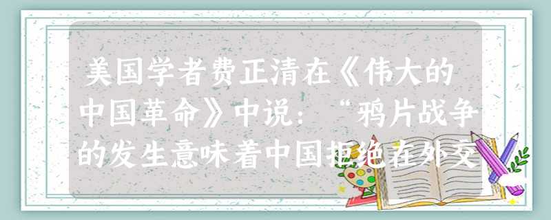 美国学者费正清在《伟大的中国革命》中说:“鸦片战争的发生意味着中国拒绝在外交平等和对等贸易的基础上参加国际大家庭,结果导致英国使用武力。”费正清上述观点A.揭示 美国学者费正清在《伟大的中国革命》中说:“鸦片战争的发生意味着中国拒绝在外交平等和对等贸易的基础上参加国际大家庭,结果导致英国使用武力。”费正清上述观点A.揭示