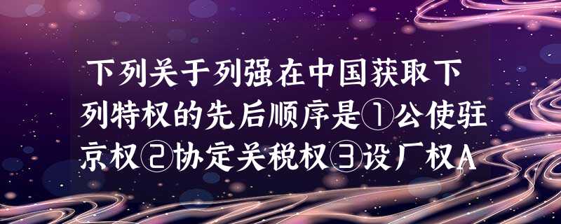 下列关于列强在中国获取下列特权的先后顺序是①公使驻京权②协定关税权③设厂权A.①②③B.③①②C.②①③D.①③② 下列关于列强在中国获取下列特权的先后顺序是①公使驻京权②协定关税权③设厂权A.①②③B.③①②C.②①③D.①③②