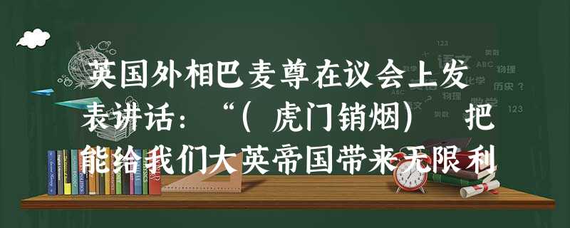 英国外相巴麦尊在议会上发表讲话:“(虎门销烟) 把能给我们大英帝国带来无限利益的大批商品,全部销毁!这是我大英帝国的奇耻大辱!我要求议会批准政府派遣远征军去惩罚 英国外相巴麦尊在议会上发表讲话:“(虎门销烟) 把能给我们大英帝国带来无限利益的大批商品,全部销毁!这是我大英帝国的奇耻大辱!我要求议会批准政府派遣远征军去惩罚