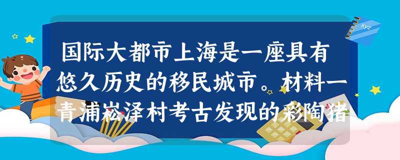 国际大都市上海是一座具有悠久历史的移民城市。材料一青浦崧泽村考古发现的彩陶猪、玉器和陶壶材料二材料三上海公共租界筑路情况:1864年筑Jessf 国际大都市上海是一座具有悠久历史的移民城市。材料一青浦崧泽村考古发现的彩陶猪、玉器和陶壶材料二材料三上海公共租界筑路情况:1864年筑Jessf