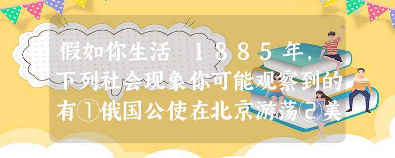 假如你生活 1885年,下列社会现象你可能观察到的有①俄国公使在北京游荡②美国军舰在沙市江面游弋③法国教士在广西传教④清政府增开天津为商埠A①②③④ B①②④ 假如你生活 1885年,下列社会现象你可能观察到的有①俄国公使在北京游荡②美国军舰在沙市江面游弋③法国教士在广西传教④清政府增开天津为商埠A①②③④ B①②④