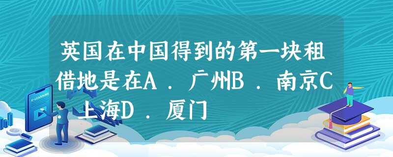 英国在中国得到的第一块租借地是在A.广州B.南京C.上海D.厦门 英国在中国得到的第一块租借地是在A.广州B.南京C.上海D.厦门
