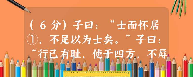 (6分)子曰:“士而怀居①,不足以为士矣。”子曰:“行己有耻,使于四方,不辱君命,可谓士矣。”(《论语·子路》 (6分)子曰:“士而怀居①,不足以为士矣。”子曰:“行己有耻,使于四方,不辱君命,可谓士矣。”(《论语·子路》