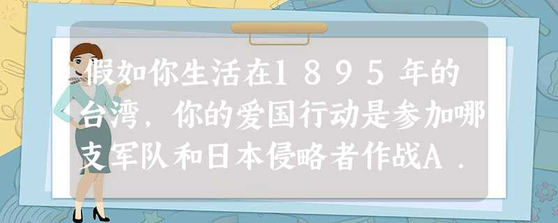 假如你生活在1895年的台湾,你的爱国行动是参加哪支军队和日本侵略者作战A.左宝贵的部队B.义和团 C.丁汝昌的部队D.刘永福、徐骧的军队 假如你生活在1895年的台湾,你的爱国行动是参加哪支军队和日本侵略者作战A.左宝贵的部队B.义和团 C.丁汝昌的部队D.刘永福、徐骧的军队