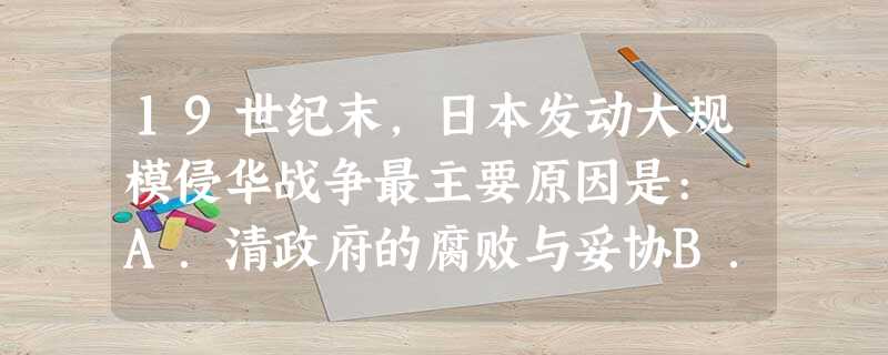 19世纪末,日本发动大规模侵华战争最主要原因是: A.清政府的腐败与妥协B.帝国主义列强的纵容甚至支持侵华C.对中国进行资本输出D.解决其资本主义发展中矛盾 19世纪末,日本发动大规模侵华战争最主要原因是: A.清政府的腐败与妥协B.帝国主义列强的纵容甚至支持侵华C.对中国进行资本输出D.解决其资本主义发展中矛盾
