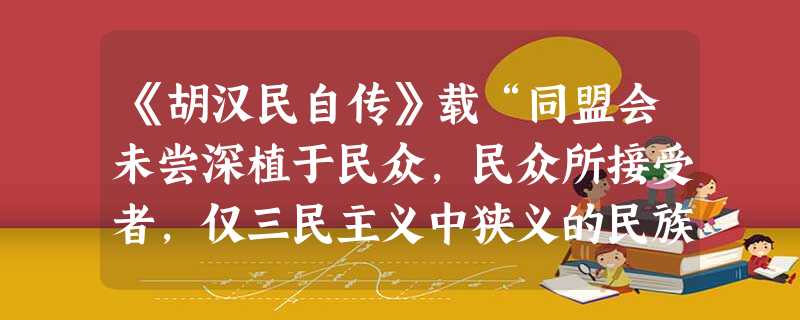 《胡汉民自传》载“同盟会未尝深植于民众,民众所接受者,仅三民主义中狭义的民族主义耳。正惟'排满'二字之口号,极简明切要,易于普遍全国,而弱点亦在此……而不 《胡汉民自传》载“同盟会未尝深植于民众,民众所接受者,仅三民主义中狭义的民族主义耳。正惟'排满'二字之口号,极简明切要,易于普遍全国,而弱点亦在此……而不