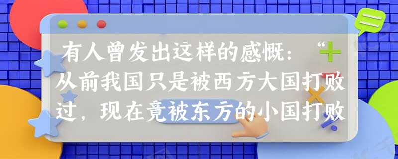 有人曾发出这样的感慨:“从前我国只是被西方大国打败过,现在竟被东方的小国打败了,而且是失败的那样惨,条约又订得那样苛刻,这是多么大的耻辱啊!”“被东方的小 有人曾发出这样的感慨:“从前我国只是被西方大国打败过,现在竟被东方的小国打败了,而且是失败的那样惨,条约又订得那样苛刻,这是多么大的耻辱啊!”“被东方的小