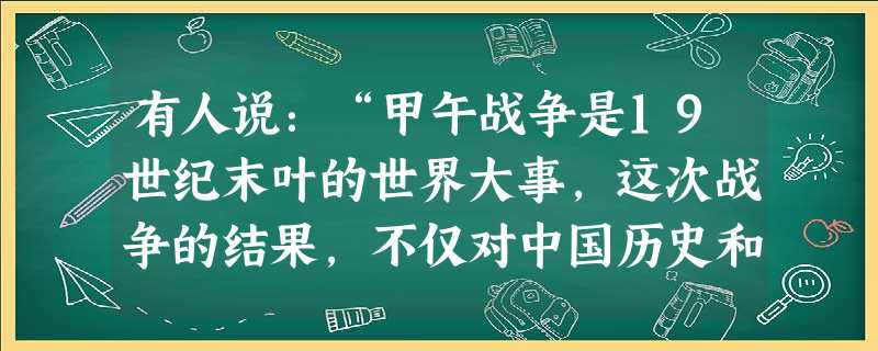 有人说:“甲午战争是19世纪末叶的世界大事,这次战争的结果,不仅对中国历史和日本历史进程产生重大影响,而且是列强在中国的力量对比和格局发生重大变化。”结合 有人说:“甲午战争是19世纪末叶的世界大事,这次战争的结果,不仅对中国历史和日本历史进程产生重大影响,而且是列强在中国的力量对比和格局发生重大变化。”结合